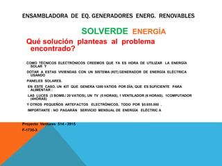 ENSAMBLADORA DE EQ. GENERADORES ENERG. RENOVABLES
SOLVERDE ENERGÍA
Qué solución planteas al problema
encontrado?
COMO TÉCNICOS ELECTRÓNICOS CREEMOS QUE YA ES HORA DE UTILIZAR LA ENERGÍA
SOLAR Y
DOTAR A ESTAS VIVIENDAS CON UN SISTEMA (KIT) GENERADOR DE ENERGÍA ELÉCTRICA
USANDO
PANELES SOLARES.
EN ESTE CASO, UN KIT QUE GENERA 1200 VATIOS POR DÍA; QUE ES SUFICIENTE PARA
ALIMENTAR :
LAS LUCES (3 BOMB./ 20 VATIOS), UN TV (5 HORAS), 1 VENTILADOR (6 HORAS), 1COMPUTADOR
(4HORAS)
Y OTROS PEQUEÑOS ARTEFACTOS ELECTRÓNICOS, TODO POR $5.655.000 .
IMPORTANTE : NO PAGARÁN SERVICIO MENSUAL DE ENERGÍA ELÉCTRIC A
Proyecto Ventures 514 - 2015
F-1735-3
 