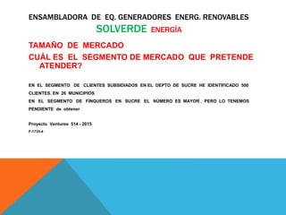 ENSAMBLADORA DE EQ. GENERADORES ENERG. RENOVABLES
SOLVERDE ENERGÍA
TAMAÑO DE MERCADO
CUÁL ES EL SEGMENTO DE MERCADO QUE PRETENDE
ATENDER?
EN EL SEGMENTO DE CLIENTES SUBSIDIADOS EN EL DEPTO DE SUCRE HE IDENTIFICADO 500
CLIENTES. EN 26 MUNICIPIOS
EN EL SEGMENTO DE FINQUEROS EN SUCRE EL NÚMERO ES MAYOR , PERO LO TENEMOS
PENDIENTE de obtener
Proyecto Ventures 514 - 2015
F-1735-4
 