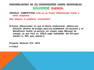ENSAMBLADORA DE EQ. GENERADORES ENERG. RENOVABLES
SOLVERDE ENERGÍA
VENTAJA COMPETITIVA: Cuál es su Factor Diferenciador frente a
otros proyectos
Que ataquen el problema encontrado?
El Factor diferenciador es que el cliente institucional obtiene una
Solución efectiva de energía para sus ciudadanos sin recursos y el
Beneficiario tendrá un servicio sin ningún pago Mensual de
energía, ya que hará un SOLO pagó anticipado del 10% para
estrato 1 y 30% para estrato 2.
Proyecto Ventures 514 – 2015
F-1735-6
 