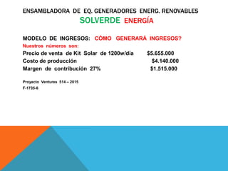 ENSAMBLADORA DE EQ. GENERADORES ENERG. RENOVABLES
SOLVERDE ENERGÍA
MODELO DE INGRESOS: CÓMO GENERARÁ INGRESOS?
Nuestros números son:
Precio de venta de Kit Solar de 1200w/día $5.655.000
Costo de producción $4.140.000
Margen de contribución 27% $1.515.000
Proyecto Ventures 514 – 2015
F-1735-6
 