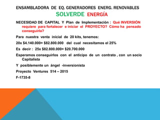 ENSAMBLADORA DE EQ. GENERADORES ENERG. RENOVABLES
SOLVERDE ENERGÍA
NECESIDAD DE CAPITAL Y Plan de Implementación : Qué INVERSIÓN
requiere para fortalecer e iniciar el PROYECTO? Cómo ha pensado
conseguirla?
Para nuestra venta inicial de 20 kits, tenemos:
20x $4.140.000= $82.800.000 del cual necesitamos el 25%
Es decir : 25x $82.800.000= $20.700.000
Esperamos conseguirlos con el anticipo de un contrato , con un socio
Capitalista
Y posiblemente un ángel -inversionista
Proyecto Ventures 514 – 2015
F-1735-8
 