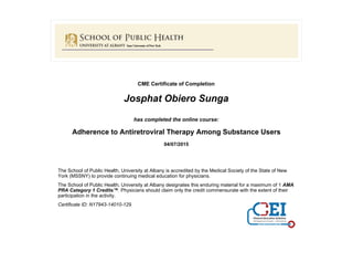 CME Certificate of Completion
Josphat Obiero Sunga
has completed the online course:
Adherence to Antiretroviral Therapy Among Substance Users
04/07/2015
The School of Public Health, University at Albany is accredited by the Medical Society of the State of New
York (MSSNY) to provide continuing medical education for physicians.
The School of Public Health, University at Albany designates this enduring material for a maximum of 1 AMA
PRA Category 1 Credits™. Physicians should claim only the credit commensurate with the extent of their
participation in the activity.
Certificate ID: N17943-14010-129
 
