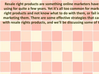 Resale right products are something online marketers have
using for quite a few years. Yet it's all too common for marke
right products and not know what to do with them, or fail in
marketing them. There are some effective strategies that can
with resale rights products, and we'll be discussing some of t
 