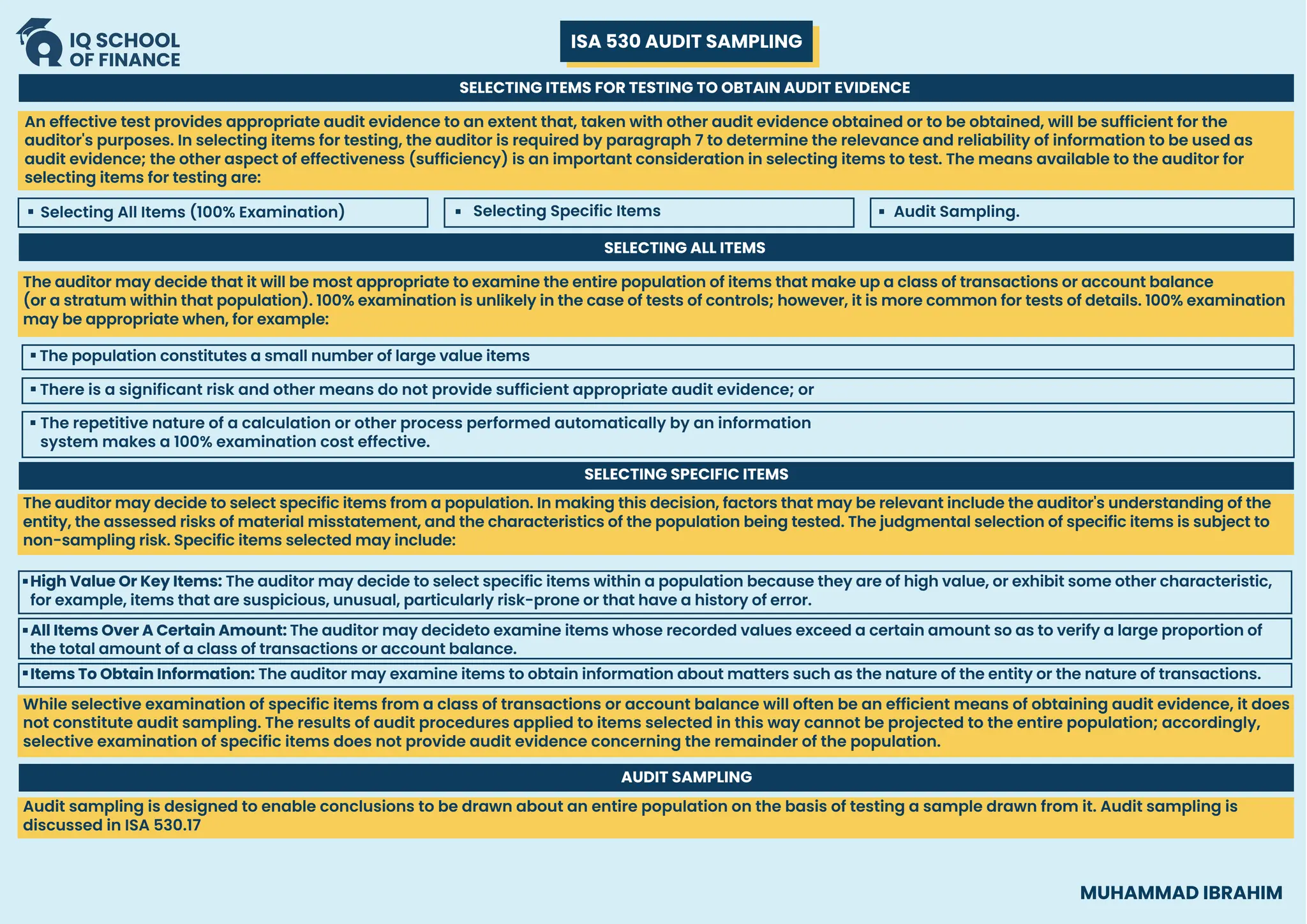 ISA 530 AUDIT SAMPLING
MUHAMMAD IBRAHIM
SELECTING ITEMS FOR TESTING TO OBTAIN AUDIT EVIDENCE
Selecting All Items (100% Examination) Selecting Specific Items Audit Sampling.
An effective test provides appropriate audit evidence to an extent that, taken with other audit evidence obtained or to be obtained, will be sufficient for the
auditor's purposes. In selecting items for testing, the auditor is required by paragraph 7 to determine the relevance and reliability of information to be used as
audit evidence; the other aspect of effectiveness (sufficiency) is an important consideration in selecting items to test. The means available to the auditor for
selecting items for testing are:
SELECTING ALL ITEMS
The auditor may decide that it will be most appropriate to examine the entire population of items that make up a class of transactions or account balance
(or a stratum within that population). 100% examination is unlikely in the case of tests of controls; however, it is more common for tests of details. 100% examination
may be appropriate when, for example:
The population constitutes a small number of large value items
There is a significant risk and other means do not provide sufficient appropriate audit evidence; or
The repetitive nature of a calculation or other process performed automatically by an information
system makes a 100% examination cost effective.
The auditor may decide to select specific items from a population. In making this decision, factors that may be relevant include the auditor's understanding of the
entity, the assessed risks of material misstatement, and the characteristics of the population being tested. The judgmental selection of specific items is subject to
non-sampling risk. Specific items selected may include:
While selective examination of specific items from a class of transactions or account balance will often be an efficient means of obtaining audit evidence, it does
not constitute audit sampling. The results of audit procedures applied to items selected in this way cannot be projected to the entire population; accordingly,
selective examination of specific items does not provide audit evidence concerning the remainder of the population.
Audit sampling is designed to enable conclusions to be drawn about an entire population on the basis of testing a sample drawn from it. Audit sampling is
discussed in ISA 530.17
SELECTING SPECIFIC ITEMS
High Value Or Key Items: The auditor may decide to select specific items within a population because they are of high value, or exhibit some other characteristic,
for example, items that are suspicious, unusual, particularly risk-prone or that have a history of error.
All Items Over A Certain Amount: The auditor may decideto examine items whose recorded values exceed a certain amount so as to verify a large proportion of
the total amount of a class of transactions or account balance.
Items To Obtain Information: The auditor may examine items to obtain information about matters such as the nature of the entity or the nature of transactions.
AUDIT SAMPLING
 