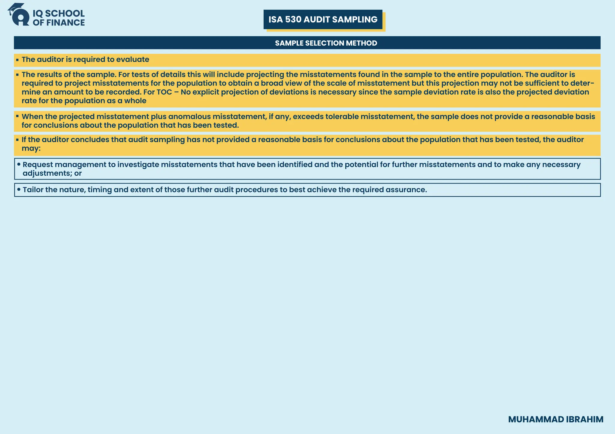 ISA 530 AUDIT SAMPLING
MUHAMMAD IBRAHIM
SAMPLE SELECTION METHOD
The auditor is required to evaluate
The results of the sample. For tests of details this will include projecting the misstatements found in the sample to the entire population. The auditor is
required to project misstatements for the population to obtain a broad view of the scale of misstatement but this projection may not be sufficient to deter-
mine an amount to be recorded. For TOC – No explicit projection of deviations is necessary since the sample deviation rate is also the projected deviation
rate for the population as a whole
If the auditor concludes that audit sampling has not provided a reasonable basis for conclusions about the population that has been tested, the auditor
may:
Request management to investigate misstatements that have been identified and the potential for further misstatements and to make any necessary
adjustments; or
When the projected misstatement plus anomalous misstatement, if any, exceeds tolerable misstatement, the sample does not provide a reasonable basis
for conclusions about the population that has been tested.
Tailor the nature, timing and extent of those further audit procedures to best achieve the required assurance.
 