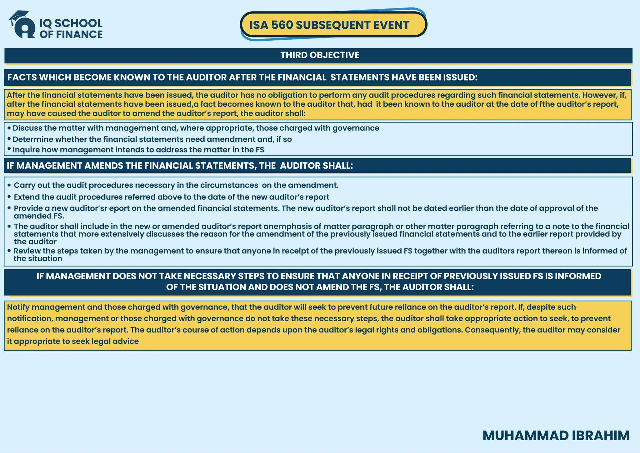 ISA 560 SUBSEQUENT EVENT
THIRD OBJECTIVE
MUHAMMAD IBRAHIM
FACTS WHICH BECOME KNOWN TO THE AUDITOR AFTER THE FINANCIAL STATEMENTS HAVE BEEN ISSUED:
Discuss the matter with management and, where appropriate, those charged with governance
Inquire how management intends to address the matter in the FS
Determine whether the financial statements need amendment and, if so
IF MANAGEMENT AMENDS THE FINANCIAL STATEMENTS, THE AUDITOR SHALL:
Carry out the audit procedures necessary in the circumstances on the amendment.
Extend the audit procedures referred above to the date of the new auditor’s report
Provide a new auditor’sr eport on the amended financial statements. The new auditor’s report shall not be dated earlier than the date of approval of the
amended FS.
The auditor shall include in the new or amended auditor’s report anemphasis of matter paragraph or other matter paragraph referring to a note to the financial
statements that more extensively discusses the reason for the amendment of the previously issued financial statements and to the earlier report provided by
the auditor
Review the steps taken by the management to ensure that anyone in receipt of the previously issued FS together with the auditors report thereon is informed of
the situation
IF MANAGEMENT DOES NOT TAKE NECESSARY STEPS TO ENSURE THAT ANYONE IN RECEIPT OF PREVIOUSLY ISSUED FS IS INFORMED
OF THE SITUATION AND DOES NOT AMEND THE FS, THE AUDITOR SHALL:
After the financial statements have been issued, the auditor has no obligation to perform any audit procedures regarding such financial statements. However, if,
after the financial statements have been issued,a fact becomes known to the auditor that, had it been known to the auditor at the date of fthe auditor’s report,
may have caused the auditor to amend the auditor’s report, the auditor shall:
Notify management and those charged with governance, that the auditor will seek to prevent future reliance on the auditor’s report. If, despite such
notification, management or those charged with governance do not take these necessary steps, the auditor shall take appropriate action to seek, to prevent
reliance on the auditor’s report. The auditor’s course of action depends upon the auditor’s legal rights and obligations. Consequently, the auditor may consider
it appropriate to seek legal advice
 