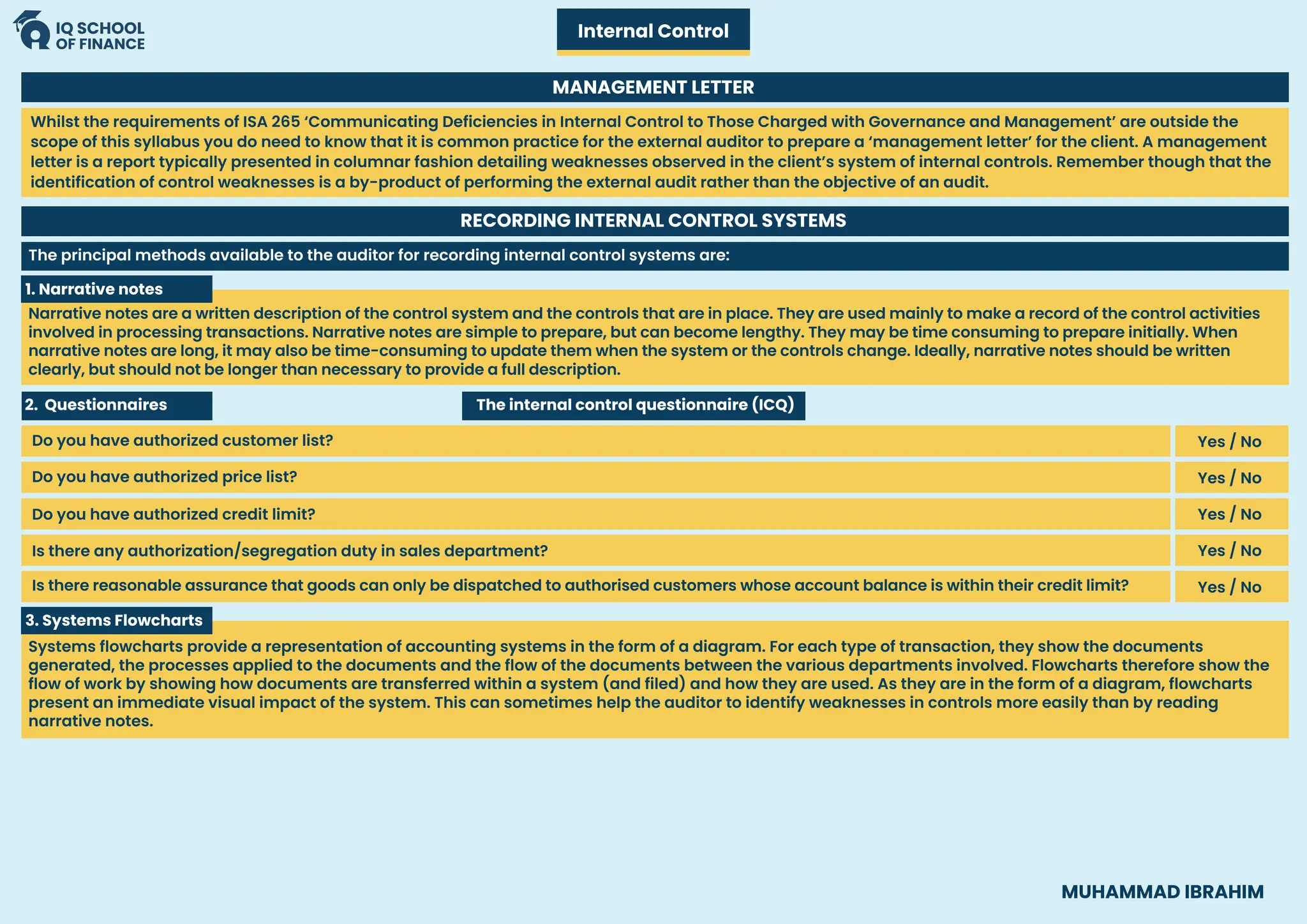 MUHAMMAD IBRAHIM
Internal Control
MANAGEMENT LETTER
RECORDING INTERNAL CONTROL SYSTEMS
1. Narrative notes
Narrative notes are a written description of the control system and the controls that are in place. They are used mainly to make a record of the control activities
involved in processing transactions. Narrative notes are simple to prepare, but can become lengthy. They may be time consuming to prepare initially. When
narrative notes are long, it may also be time-consuming to update them when the system or the controls change. Ideally, narrative notes should be written
clearly, but should not be longer than necessary to provide a full description.
3. Systems Flowcharts
Systems flowcharts provide a representation of accounting systems in the form of a diagram. For each type of transaction, they show the documents
generated, the processes applied to the documents and the flow of the documents between the various departments involved. Flowcharts therefore show the
flow of work by showing how documents are transferred within a system (and filed) and how they are used. As they are in the form of a diagram, flowcharts
present an immediate visual impact of the system. This can sometimes help the auditor to identify weaknesses in controls more easily than by reading
narrative notes.
Whilst the requirements of ISA 265 ‘Communicating Deficiencies in Internal Control to Those Charged with Governance and Management’ are outside the
scope of this syllabus you do need to know that it is common practice for the external auditor to prepare a ‘management letter’ for the client. A management
letter is a report typically presented in columnar fashion detailing weaknesses observed in the client’s system of internal controls. Remember though that the
identification of control weaknesses is a by-product of performing the external audit rather than the objective of an audit.
The principal methods available to the auditor for recording internal control systems are:
2. Questionnaires The internal control questionnaire (ICQ)
Do you have authorized customer list? Yes / No
Yes / No
Yes / No
Yes / No
Yes / No
Do you have authorized price list?
Do you have authorized credit limit?
Is there any authorization/segregation duty in sales department?
Is there reasonable assurance that goods can only be dispatched to authorised customers whose account balance is within their credit limit?
 