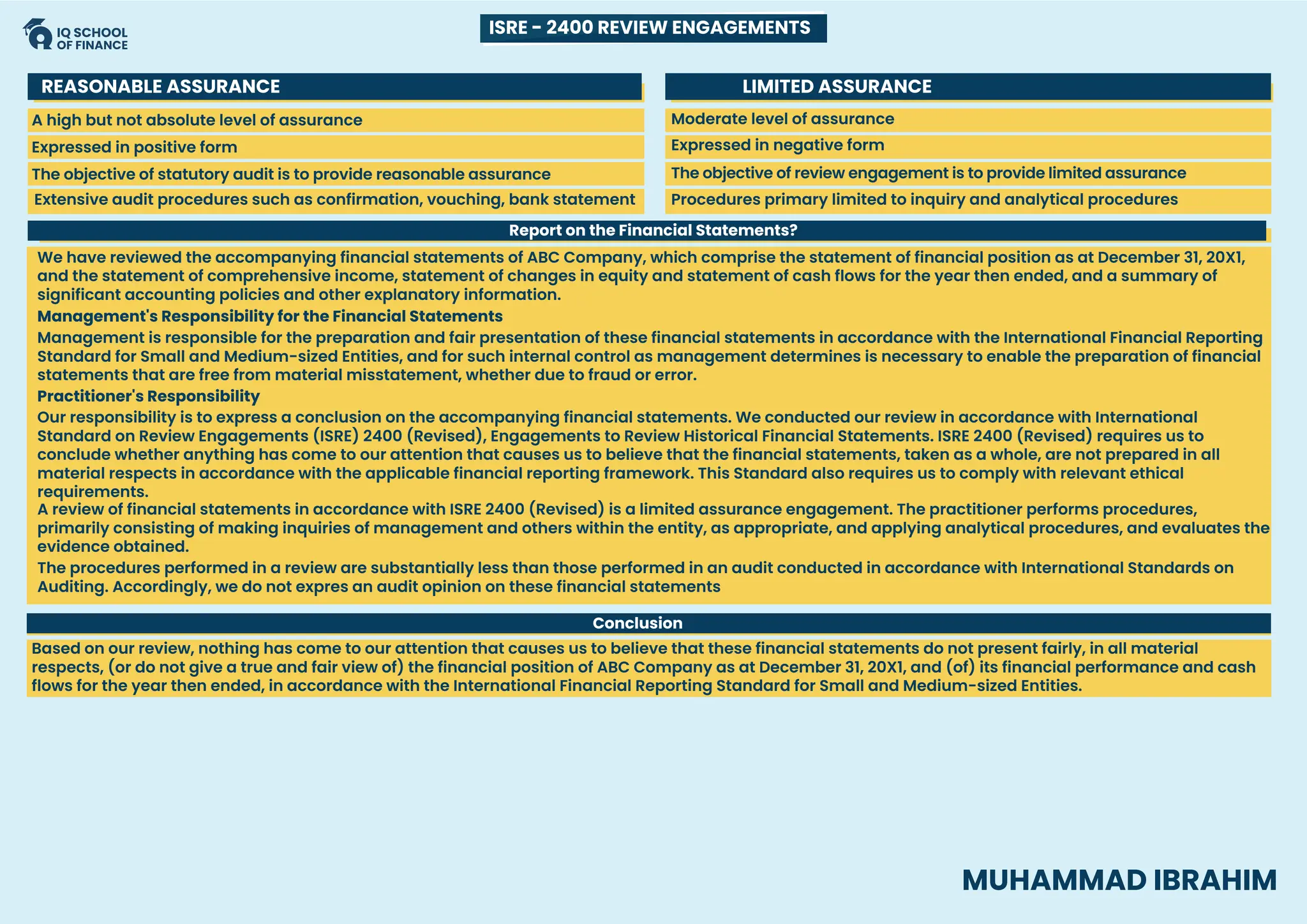 SCOPE
A high but not absolute level of assurance
The objective of statutory audit is to provide reasonable assurance
Extensive audit procedures such as confirmation, vouching, bank statement
Expressed in positive form Expressed in negative form
Moderate level of assurance
The objective of review engagement is to provide limited assurance
Procedures primary limited to inquiry and analytical procedures
REASONABLE ASSURANCE LIMITED ASSURANCE
Report on the Financial Statements?
Conclusion
We have reviewed the accompanying financial statements of ABC Company, which comprise the statement of financial position as at December 31, 20X1,
and the statement of comprehensive income, statement of changes in equity and statement of cash flows for the year then ended, and a summary of
significant accounting policies and other explanatory information.
Management is responsible for the preparation and fair presentation of these financial statements in accordance with the International Financial Reporting
Standard for Small and Medium-sized Entities, and for such internal control as management determines is necessary to enable the preparation of financial
statements that are free from material misstatement, whether due to fraud or error.
Our responsibility is to express a conclusion on the accompanying financial statements. We conducted our review in accordance with International
Standard on Review Engagements (ISRE) 2400 (Revised), Engagements to Review Historical Financial Statements. ISRE 2400 (Revised) requires us to
conclude whether anything has come to our attention that causes us to believe that the financial statements, taken as a whole, are not prepared in all
material respects in accordance with the applicable financial reporting framework. This Standard also requires us to comply with relevant ethical
requirements.
A review of financial statements in accordance with ISRE 2400 (Revised) is a limited assurance engagement. The practitioner performs procedures,
primarily consisting of making inquiries of management and others within the entity, as appropriate, and applying analytical procedures, and evaluates the
evidence obtained.
The procedures performed in a review are substantially less than those performed in an audit conducted in accordance with International Standards on
Auditing. Accordingly, we do not expres an audit opinion on these financial statements
Based on our review, nothing has come to our attention that causes us to believe that these financial statements do not present fairly, in all material
respects, (or do not give a true and fair view of) the financial position of ABC Company as at December 31, 20X1, and (of) its financial performance and cash
flows for the year then ended, in accordance with the International Financial Reporting Standard for Small and Medium-sized Entities.
Management's Responsibility for the Financial Statements
Practitioner's Responsibility
ISRE - 2400 REVIEW ENGAGEMENTS
MUHAMMAD IBRAHIM
 