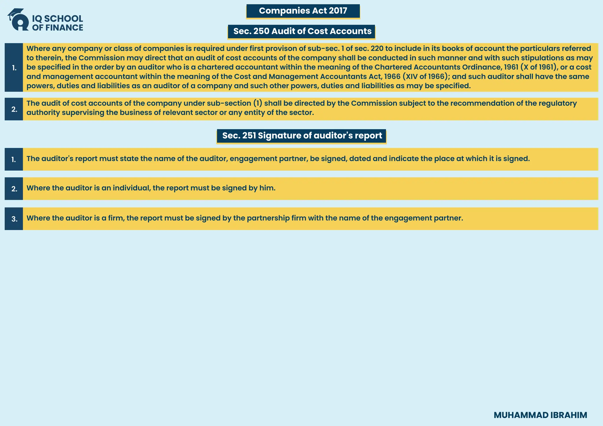 Where any company or class of companies is required under first provison of sub-sec. 1 of sec. 220 to include in its books of account the particulars referred
to therein, the Commission may direct that an audit of cost accounts of the company shall be conducted in such manner and with such stipulations as may
be specified in the order by an auditor who is a chartered accountant within the meaning of the Chartered Accountants Ordinance, 1961 (X of 1961), or a cost
and management accountant within the meaning of the Cost and Management Accountants Act, 1966 (XIV of 1966); and such auditor shall have the same
powers, duties and liabilities as an auditor of a company and such other powers, duties and liabilities as may be specified.
1.
The audit of cost accounts of the company under sub-section (1) shall be directed by the Commission subject to the recommendation of the regulatory
authority supervising the business of relevant sector or any entity of the sector.
2.
The auditor's report must state the name of the auditor, engagement partner, be signed, dated and indicate the place at which it is signed.
1.
Where the auditor is an individual, the report must be signed by him.
2.
Where the auditor is a firm, the report must be signed by the partnership firm with the name of the engagement partner.
3.
Companies Act 2017
Sec. 250 Audit of Cost Accounts
Sec. 251 Signature of auditor's report
MUHAMMAD IBRAHIM
 