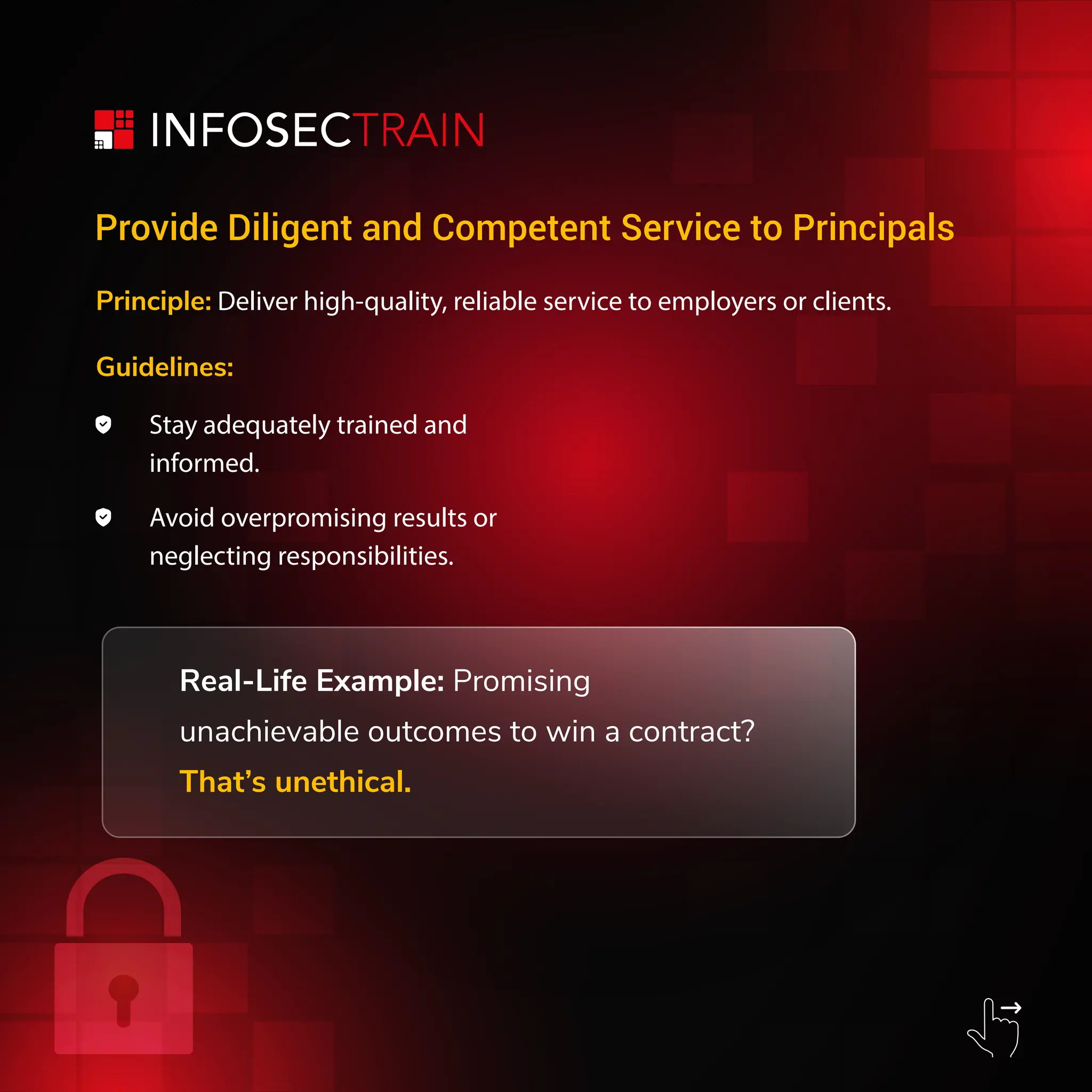 Principle: Deliver high-quality, reliable service to employers or clients.
Guidelines:
Stay adequately trained and
informed.
Avoid overpromising results or
neglecting responsibilities.
Real-Life Example: Promising
unachievable outcomes to win a contract?
Thatโs unethical.
Provide Diligent and Competent Service to Principals