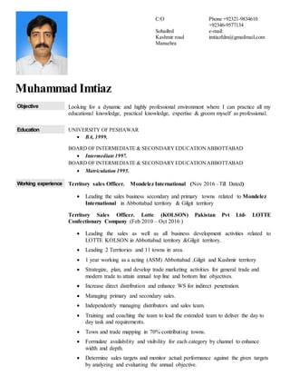 Muhammad Imtiaz
Objective Looking for a dynamic and highly professional environment where I can practice all my
educational knowledge, practical knowledge, expertise & groom myself as professional.
Education UNIVERSITY OF PESHAWAR
 BA, 1999.
BOARD OF INTERMEDIATE & SECONDARYEDUCATIONABBOTTABAD
 Intermediate 1997.
BOARD OF INTERMEDIATE & SECONDARYEDUCATIONABBOTTABAD
 Matriculation 1995.
Working experience Territory sales Officer. Mondelez International (Nov 2016 –Till Dated)
 Leading the sales business secondary and primary towns related to Mondelez
International in Abbottabad territory & Gilgit territory
Territory Sales Officer. Lotte (KOLSON) Pakistan Pvt Ltd- LOTTE
Confectionary Company (Feb 2010 – Oct 2016 )
 Leading the sales as well as all business development activities related to
LOTTE KOLSON in Abbottabad territory &Gilgit territory.
 Leading 2 Territories and 11 towns in area.
 1 year working as a acting (ASM) Abbottabad ,Gilgit and Kashmir territory
 Strategize, plan, and develop trade marketing activities for general trade and
modern trade to attain annual top line and bottom line objectives.
 Increase direct distribution and enhance WS for indirect penetration.
 Managing primary and secondary sales.
 Independently managing distributors and sales team.
 Training and coaching the team to lead the extended team to deliver the day to
day task and requirements.
 Town and trade mapping in 70% contributing towns.
 Formulate availability and visibility for each category by channel to enhance
width and depth.
 Determine sales targets and monitor actual performance against the given targets
by analyzing and evaluating the annual objective.
C/O
Sohailtrd
Kashmir road
Mansehra
Phone +92321-9834610
+92346-9577134
e-mail:
imtiazfdm@gmailmail.com
 