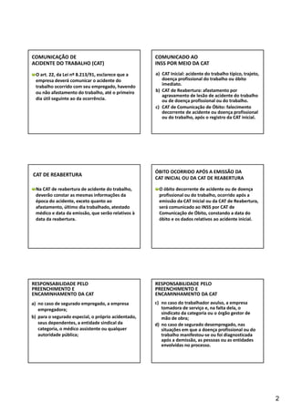 2 
COMUNICAÇÃO DE 
ACIDENTE DO TRABALHO (CAT) 
O art. 22, da Lei nº 8.213/91, esclarece que a 
empresa deverá comunicar o acidente do 
trabalho ocorrido com seu empregado, havendo 
ou não afastamento do trabalho, até o primeiro 
dia útil seguinte ao da ocorrência. 
COMUNICADO AO 
INSS POR MEIO DA CAT 
a) CAT Inicial: acidente do trabalho típico, trajeto, 
doença profissional do trabalho ou óbito 
imediato. 
b) CAT de Reabertura: afastamento por 
agravamento de lesão de acidente do trabalho 
ou de doença profissional ou do trabalho. 
c) CAT de Comunicação de Óbito: falecimento 
decorrente de acidente ou doença profissional 
ou do trabalho, após o registro da CAT inicial. 
CAT DE REABERTURA 
Na CAT de reabertura de acidente do trabalho, 
deverão constar as mesmas informações da 
época do acidente, exceto quanto ao 
afastamento, último dia trabalhado, atestado 
médico e data da emissão, que serão relativos à 
data da reabertura. 
ÓBITO OCORRIDO APÓS A EMISSÃO DA 
CAT INICIAL OU DA CAT DE REABERTURA 
O óbito decorrente de acidente ou de doença 
profissional ou do trabalho, ocorrido após a 
emissão da CAT Inicial ou da CAT de Reabertura, 
será comunicado ao INSS por CAT de 
Comunicação de Óbito, constando a data do 
óbito e os dados relativos ao acidente inicial. 
RESPONSABILIDADE PELO 
PREENCHIMENTO E 
ENCAMINHAMENTO DA CAT 
a) no caso de segurado empregado, a empresa 
empregadora; 
b) para o segurado especial, o próprio acidentado, 
seus dependentes, a entidade sindical da 
categoria, o médico assistente ou qualquer 
autoridade pública; 
RESPONSABILIDADE PELO 
PREENCHIMENTO E 
ENCAMINHAMENTO DA CAT 
c) no caso do trabalhador avulso, a empresa 
tomadora de serviço e, na falta dela, o 
sindicato da categoria ou o órgão gestor de 
mão de obra; 
d) no caso de segurado desempregado, nas 
situações em que a doença profissional ou do 
trabalho manifestou‐se ou foi diagnosticada 
após a demissão, as pessoas ou as entidades 
envolvidas no processo. 
 