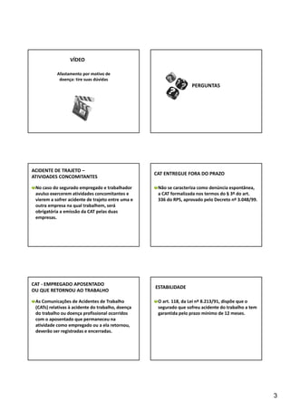 3 
VÍDEO 
Afastamento por motivo de 
doença: tire suas dúvidas 
PERGUNTAS 
ACIDENTE DE TRAJETO – 
ATIVIDADES CONCOMITANTES 
No caso do segurado empregado e trabalhador 
avulso exercerem atividades concomitantes e 
vierem a sofrer acidente de trajeto entre uma e 
outra empresa na qual trabalhem, será 
obrigatória a emissão da CAT pelas duas 
empresas. 
CAT ENTREGUE FORA DO PRAZO 
Não se caracteriza como denúncia espontânea, 
a CAT formalizada nos termos do § 3º do art. 
336 do RPS, aprovado pelo Decreto nº 3.048/99. 
CAT ‐ EMPREGADO APOSENTADO 
OU QUE RETORNOU AO TRABALHO 
As Comunicações de Acidentes de Trabalho 
(CATs) relativas à acidente do trabalho, doença 
do trabalho ou doença profissional ocorridos 
com o aposentado que permaneceu na 
atividade como empregado ou a ela retornou, 
deverão ser registradas e encerradas. 
ESTABILIDADE 
O art. 118, da Lei nº 8.213/91, dispõe que o 
segurado que sofreu acidente do trabalho a tem 
garantida pelo prazo mínimo de 12 meses. 
 