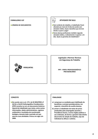 4 
FORMULÁRIO CAT 
CÂMERA DE DOCUMENTOS 
ATIVIDADE EM SALA 
Num acidente de trabalho, o trabalhador ficará 
afastado por mais de 15 dias de acordo com 
atestado médico. Qual o benefício que ele terá 
direito e quem o paga? 
Numa doença profissional, também segundo 
atestado médico, o afastamento é superior a 15 
dias. Quais as garantias do trabalhador? 
PERGUNTAS 
Legislação e Normas Técnicas 
em Segurança do Trabalho 
PPP – PERFIL PROFISSIOGRÁFICO 
PREVIDENCIÁRIO 
CONCEITO 
De acordo com o art. 271, da IN INSS/PRES nº 
45/10, o Perfil Profissiográfico Previdenciário 
(PPP) constitui‐se em um documento histórico‐laboral 
do trabalhador que reúne, entre outras 
informações, dados administrativos, registros 
ambientais e resultados de monitoração 
biológica, durante todo o período em que 
exerceu suas atividades. Entrou em vigor em 
2004. 
FINALIDADE 
a) comprovar as condições para habilitação de 
benefícios e serviços previdenciários, em 
especial, o benefício de auxílio‐doença; 
b) prover o trabalhador de meios de prova 
produzidos pelo empregador perante a 
Previdência Social, a outros órgãos públicos e 
aos sindicatos, de forma a garantir todo direito 
decorrente da relação de trabalho, seja ele 
individual ou difuso e coletivo. 
 