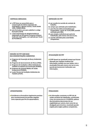 5 
EMPRESAS OBRIGADAS 
a) o PPP deve ser preenchido para a 
comprovação da efetiva exposição dos 
empregados a agentes nocivos. Aceito desde 
1996 a DIRBEN 8030; 
b) este formulário vem para substituir o antigo 
formulário SB 40; 
c) o descumprimento da obrigatoriedade da 
elaboração do PPP gerará à empresa infratora 
multa por empregado, a ser aplicada por fiscais 
da Previdência. 
IMPRESSÃO DO PPP 
a) por ocasião da rescisão do contrato de 
trabalho; 
b) sempre que solicitado pelo trabalhador; 
c) para fins de análise de benefícios por 
incapacidade, a partir de 1º/01/2004, quando 
solicitado pelo INSS; 
d) para simples conferência por parte do 
trabalhador, pelo menos uma vez ao ano, 
e) quando solicitado pelas autoridades 
competentes. 
EMISSÃO DO PPP COM BASE 
NAS DEMONSTRAÇÕES AMBIENTAIS 
a) Programa de Prevenção de Riscos Ambientais 
(PPRA); 
b) Programa de Gerenciamento de Riscos (PGR); 
c) Programa de Condições e Meio Ambiente de 
Trabalho na Indústria da Construção (PCMAT); 
d) Programa de Controle Médico de Saúde 
Ocupacional (PCMSO); 
e) Laudo Técnico de Condições Ambientais do 
Trabalho (LTCAT). 
ATUALIZAÇÃO DO PPP 
O PPP deverá ser atualizado sempre que houver 
alteração que implique mudança das 
informações contidas nas suas seções, com a 
atualização feita pelo menos uma vez ao ano, 
quando permanecerem inalteradas suas 
informações. 
APOSENTADORIA 
Consideram‐se formulários legalmente previstos 
para reconhecimento de períodos alegados 
como especiais para fins de aposentadoria. 
PENALIDADES 
As informações constantes no PPP são de 
caráter privativo do trabalhador, constituindo 
crime nos termos da Lei nº 9.029/95, práticas 
discriminatórias decorrentes de sua 
exigibilidade por outrem, bem como de sua 
divulgação para terceiros, ressalvado quando 
exigida pelos órgãos públicos competentes. 
 