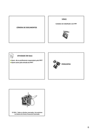 6 
CÂMERA DE DOCUMENTOS 
VÍDEO 
Cuidados do trabalhador com PPP 
ATIVIDADE EM SALA 
Quais são os profissionais responsáveis pelo PPP? 
Quem assina pela emissão do PPP? 
PERGUNTAS 
© 2014 – Todos os direitos reservados. Uso exclusivo 
no Sistema de Ensino Presencial Conectado. 
