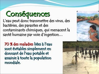 Conséquences
Conséquences
L’eau peut donc transmettre des virus, des
L’eau peut donc transmettre des virus, des
bactéries, des parasites et des
bactéries, des parasites et des
contaminants chimiques, qui menacent la
contaminants chimiques, qui menacent la
santé humaine par voie d’ingestion…
santé humaine par voie d’ingestion…
70 % des maladies
70 % des maladies liées à l’eau
liées à l’eau
sont évitables simplement en
sont évitables simplement en
donnant de l’eau potable et
donnant de l’eau potable et
assainie à toute la population
assainie à toute la population
mondiale.
mondiale.
 