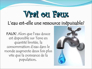 Vrai ou Faux
Vrai ou Faux
L’eau est-elle une ressource inépuisable?
FAUX! Alors que l’eau douce
est disponible sur Terre en
quantité limitée, la
consommation d’eau dans le
monde augmente deux fois plus
vite que la croissance de la
population.
 