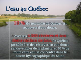 L’eau au Québec
L’eau au Québec
10 % du territoire du Québec est
recouvert d’eau douce.
Avec ses 4 500 rivières et son
demi-million de lacs, le Québec
possède 3 % des réserves en eau douce
renouvelables de la planète, et 40 % de
toute cette eau se concentre dans le
bassin hydrographique du Saint-
 