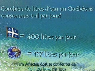 Combien de litres d’eau un Québécois
Combien de litres d’eau un Québécois
consomme-t-il par jour?
consomme-t-il par jour?
=
= 137 litres par jour
137 litres par jour
=
= 400 litres par jour
400 litres par jour
Un Africain doit se contenter de
Un Africain doit se contenter de
10 à 20 litres
10 à 20 litres par jour
par jour
 