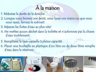 1. Réduisez la durée de la douche.
2. Lorsque vous brossez vos dents, vous lavez vos mains ou que vous
vous rasez, fermez le robinet!
3. Réparez les fuites d'eau au plus vite!
4. Ne mettez aucun déchet dans la toilette et n’actionnez pas la chasse
d’eau inutilement .
5. Remplissez le lave-vaisselle à pleine capacité.
6. Placer une bouteille en plastique d'un litre ou de deux litres remplie
d'eau dans le réservoir.
À la maison
À la maison
 