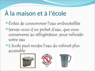 À la maison et à l’école
 Évitez de consommer l’eau embouteillée
 Servez-vous d’un pichet d’eau, que vous
conserverez au réfrigérateur, pour refroidir
votre eau
 L’école peut rendre l’eau du robinet plus
accessible
 