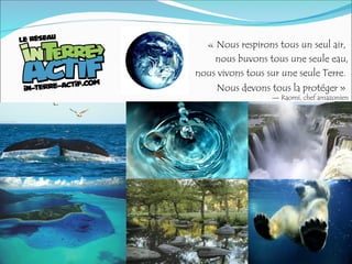 « Nous respirons tous un seul air,
nous buvons tous une seule eau,
nous vivons tous sur une seule Terre.
Nous devons tous la protéger »
— Raomi, chef amazonien
 