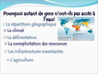 Pourquoi autant de gens n’ont-ils pas accès à
Pourquoi autant de gens n’ont-ils pas accès à
l’eau?
l’eau?
oLa répartition géographique
o Le climat
o La déforestation
o La surexploitation des ressources
o Les infrastructures inexistantes
o L’agriculture
 