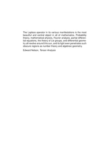 The Laplace operator in its various manifestations is the most
beautiful and central object in all of mathematics. Probability
theory, mathematical physics, Fourier analysis, partial differen-
tial equations, the theory of Lie groups, and differential geome-
try all revolve around this sun, and its light even penetrates such
obscure regions as number theory and algebraic geometry.
Edward Nelson, Tensor Analysis
 