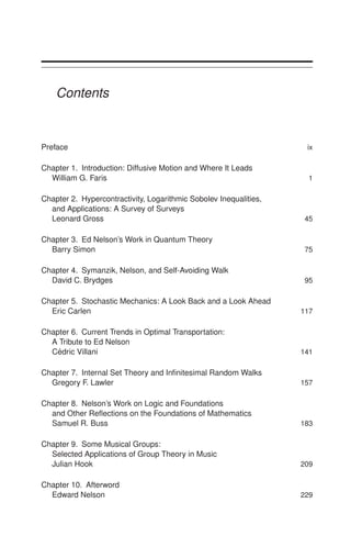 Contents
Preface ix
Chapter 1. Introduction: Diffusive Motion and Where It Leads
William G. Faris 1
Chapter 2. Hypercontractivity, Logarithmic Sobolev Inequalities,
and Applications: A Survey of Surveys
Leonard Gross 45
Chapter 3. Ed Nelson’s Work in Quantum Theory
Barry Simon 75
Chapter 4. Symanzik, Nelson, and Self-Avoiding Walk
David C. Brydges 95
Chapter 5. Stochastic Mechanics: A Look Back and a Look Ahead
Eric Carlen 117
Chapter 6. Current Trends in Optimal Transportation:
A Tribute to Ed Nelson
Cédric Villani 141
Chapter 7. Internal Set Theory and Infinitesimal Random Walks
Gregory F. Lawler 157
Chapter 8. Nelson’s Work on Logic and Foundations
and Other Reflections on the Foundations of Mathematics
Samuel R. Buss 183
Chapter 9. Some Musical Groups:
Selected Applications of Group Theory in Music
Julian Hook 209
Chapter 10. Afterword
Edward Nelson 229
 