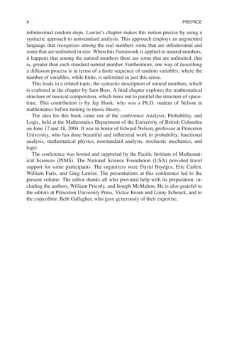 x PREFACE
infinitesimal random steps. Lawler’s chapter makes this notion precise by using a
syntactic approach to nonstandard analysis. This approach employs an augmented
language that recognizes among the real numbers some that are infinitesimal and
some that are unlimited in size. When this framework is applied to natural numbers,
it happens that among the natural numbers there are some that are unlimited, that
is, greater than each standard natural number. Furthermore, one way of describing
a diffusion process is in terms of a finite sequence of random variables, where the
number of variables, while finite, is unlimited in just this sense.
This leads to a related topic, the syntactic description of natural numbers, which
is explored in the chapter by Sam Buss. A final chapter explores the mathematical
structure of musical composition, which turns out to parallel the structure of space-
time. This contribution is by Jay Hook, who was a Ph.D. student of Nelson in
mathematics before turning to music theory.
The idea for this book came out of the conference Analysis, Probability, and
Logic, held at the Mathematics Department of the University of British Columbia
on June 17 and 18, 2004. It was in honor of Edward Nelson, professor at Princeton
University, who has done beautiful and influential work in probability, functional
analysis, mathematical physics, nonstandard analysis, stochastic mechanics, and
logic.
The conference was hosted and supported by the Pacific Institute of Mathemat-
ical Sciences (PIMS). The National Science Foundation (USA) provided travel
support for some participants. The organizers were David Brydges, Eric Carlen,
William Faris, and Greg Lawler. The presentations at this conference led to the
present volume. The editor thanks all who provided help with its preparation, in-
cluding the authors, William Priestly, and Joseph McMahon. He is also grateful to
the editors at Princeton University Press, Vickie Kearn and Linny Schenck, and to
the copyeditor, Beth Gallagher, who gave generously of their expertise.
 