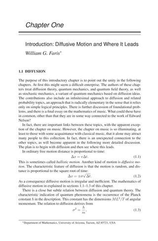 Chapter One
Introduction: Diffusive Motion and Where It Leads
William G. Faris∗
1.1 DIFFUSION
The purpose of this introductory chapter is to point out the unity in the following
chapters. At first this might seem a difficult enterprise. The authors of these chap-
ters treat diffusion theory, quantum mechanics, and quantum field theory, as well
as stochastic mechanics, a variant of quantum mechanics based on diffusion ideas.
The contributions also include an infinitesimal approach to diffusion and related
probability topics, an approach that is radically elementary in the sense that it relies
only on simple logical principles. There is further discussion of foundational prob-
lems, and there is a final essay on the mathematics of music. What could these have
in common, other than that they are in some way connected to the work of Edward
Nelson?
In fact, there are important links between these topics, with the apparent excep-
tion of the chapter on music. However, the chapter on music is so illuminating, at
least to those with some acquaintance with classical music, that it alone may attract
many people to this collection. In fact, there is an unexpected connection to the
other topics, as will become apparent in the following more detailed discussion.
The plan is to begin with diffusion and then see where this leads.
In ordinary free motion distance is proportional to time:
∆x = v∆t. (1.1)
This is sometimes called ballistic motion. Another kind of motion is diffusive mo-
tion. The characteristic feature of diffusion is that the motion is random, and dis-
tance is proportional to the square root of time:
∆x = ±σ
√
∆t. (1.2)
As a consequence diffusive motion is irregular and inefficient. The mathematics of
diffusive motion in explained in sections 1.1–1.3 of this chapter.
There is a close but subtle relation between diffusion and quantum theory. The
characteristic indication of quantum phenomena is the occurrence of the Planck
constant ~ in the description. This constant has the dimensions ML2
/T of angular
momentum. The relation to diffusion derives from
σ2
=
~
m
, (1.3)
∗Department of Mathematics, University of Arizona, Tucson, AZ 85721, USA
 