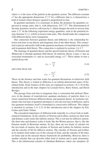 2 CHAPTER 1
where m is the mass of the particle in the quantum system. The diffusion constant
σ2
has the appropriate dimensions L2
/T for a diffusion; that is, it characterizes a
kind of motion where distance squared is proportional to time.
In quantum mechanics it is customary to define the dynamics by quantities ex-
pressed in energy units, that is, with dimensions ML2
/T2
. The determination of
the time dynamics involves a division by ~, which changes the units to inverse time
units 1/T. In the following exposition energy quantities, such as the potential en-
ergy function V (x), will be in inverse time units. This should make the comparison
with diffusion theory more transparent.
One connection between quantum theory and diffusion is the relationship be-
tween real time in one theory and imaginary time in the other theory. This connec-
tion is precise and useful, both in the quantum mechanics of nonrelativistic particles
and in quantum field theory. This connection is explored in sections 1.4–1.7.
The marriage of quantum theory and the special relativity theory of Einstein and
Minkowski is through quantum field theory. In relativity theory a mass m has an
associated momentum mc and an associated energy mc2
. These define in turn a
spatial decay rate
mL =
mc
~
(1.4)
and a time decay rate
mT =
mc2
~
. (1.5)
These set the distance and time scales for quantum fluctuations in relativistic field
theory. This theory is related to diffusion in an infinite-dimensional space of Eu-
clidean fields. Some features of this story are explained in sections 1.8–1.10 of this
introduction and in the later chapters by Leonard Gross, Barry Simon, and David
Brydges.
The passage from real time to imaginary time is convenient but artificial. How-
ever, in the domain of nonrelativistic quantum mechanics of particles there is a
closer connection between diffusion theory and quantum theory. In stochastic me-
chanics the real time of quantum mechanics is also the real time of diffusion, and in
fact quantum mechanics itself is formulated as conservative diffusion. This subject
is sketched in sections 1.11–1.12 of this introduction and in the chapters by Eric
Carlen and Cédric Villani.
The conceptual importance of diffusion leads naturally to a closer look at math-
ematical foundations. In the calculus of Newton and Leibniz, motion on short time
and distance scales looks like ballistic motion. This is not true for diffusive motion.
On short time and distance scales it looks like the Wiener process, that is, like the
Einstein model of Brownian motion. In fact, there are two kinds of calculus for
the two kinds of motion, the calculus of Newton and Leibniz for ballistic motion
and the calculus of Itô for diffusive motion. The calculus of Newton and Leibniz
in its modern form makes use of the concept of limit, and the calculus of Itô relies
on limits and on the measure theory framework for probability. However, there is
another calculus that can describe either kind of motion and is quite elementary.
This is the infinitesimal calculus of Abraham Robinson, where one interprets ∆t
 