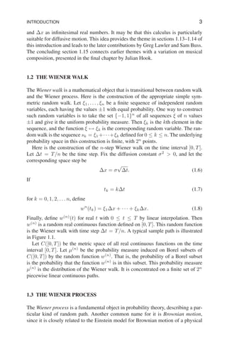 INTRODUCTION 3
and ∆x as infinitesimal real numbers. It may be that this calculus is particularly
suitable for diffusive motion. This idea provides the theme in sections 1.13–1.14 of
this introduction and leads to the later contributions by Greg Lawler and Sam Buss.
The concluding section 1.15 connects earlier themes with a variation on musical
composition, presented in the final chapter by Julian Hook.
1.2 THE WIENER WALK
The Wiener walk is a mathematical object that is transitional between random walk
and the Wiener process. Here is the construction of the appropriate simple sym-
metric random walk. Let ξ1, . . . , ξn be a finite sequence of independent random
variables, each having the values ±1 with equal probability. One way to construct
such random variables is to take the set {−1, 1}n
of all sequences ξ of n values
±1 and give it the uniform probability measure. Then ξk is the kth element in the
sequence, and the function ξ 7→ ξk is the corresponding random variable. The ran-
dom walk is the sequence sk = ξ1 +· · ·+ξk defined for 0 ≤ k ≤ n. The underlying
probability space in this construction is finite, with 2n
points.
Here is the construction of the n-step Wiener walk on the time interval [0, T].
Let ∆t = T/n be the time step. Fix the diffusion constant σ2
> 0, and let the
corresponding space step be
∆x = σ
√
∆t. (1.6)
If
tk = k∆t (1.7)
for k = 0, 1, 2, . . . n, define
wn
(tk) = ξ1∆x + · · · + ξk∆x. (1.8)
Finally, define w(n)
(t) for real t with 0 ≤ t ≤ T by linear interpolation. Then
w(n)
is a random real continuous function defined on [0, T]. This random function
is the Wiener walk with time step ∆t = T/n. A typical sample path is illustrated
in Figure 1.1.
Let C([0, T]) be the metric space of all real continuous functions on the time
interval [0, T]. Let µ(n)
be the probability measure induced on Borel subsets of
C([0, T]) by the random function w(n)
. That is, the probability of a Borel subset
is the probability that the function w(n)
is in this subset. This probability measure
µ(n)
is the distribution of the Wiener walk. It is concentrated on a finite set of 2n
piecewise linear continuous paths.
1.3 THE WIENER PROCESS
The Wiener process is a fundamental object in probability theory, describing a par-
ticular kind of random path. Another common name for it is Brownian motion,
since it is closely related to the Einstein model for Brownian motion of a physical
 