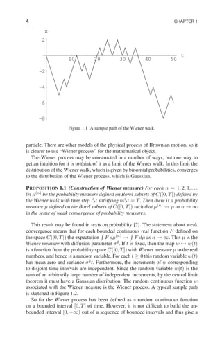 4 CHAPTER 1
10 20 30 40 50
t
-8
-6
-4
-2
2
x
Figure 1.1 A sample path of the Wiener walk.
particle. There are other models of the physical process of Brownian motion, so it
is clearer to use “Wiener process” for the mathematical object.
The Wiener process may be constructed in a number of ways, but one way to
get an intuition for it is to think of it as a limit of the Wiener walk. In this limit the
distribution of the Wiener walk, which is given by binomial probabilities, converges
to the distribution of the Wiener process, which is Gaussian.
PROPOSITION 1.1 (Construction of Wiener measure) For each n = 1, 2, 3, . . .
let µ(n)
be the probability measure defined on Borel subsets of C([0, T]) defined by
the Wiener walk with time step ∆t satisfying n∆t = T. Then there is a probability
measure µ defined on the Borel subsets of C([0, T]) such that µ(n)
→ µ as n → ∞
in the sense of weak convergence of probability measures.
This result may be found in texts on probability [2]. The statement about weak
convergence means that for each bounded continuous real function F defined on
the space C([0, T]) the expectation
R
F dµ(n)
→
R
F dµ as n → ∞. This µ is the
Wiener measure with diffusion parameter σ2
. If t is fixed, then the map w 7→ w(t)
is a function from the probability space C([0, T]) with Wiener measure µ to the real
numbers, and hence is a random variable. For each t ≥ 0 this random variable w(t)
has mean zero and variance σ2
t. Furthermore, the increments of w corresponding
to disjoint time intervals are independent. Since the random variable w(t) is the
sum of an arbitrarily large number of independent increments, by the central limit
theorem it must have a Gaussian distribution. The random continuous function w
associated with the Wiener measure is the Wiener process. A typical sample path
is sketched in Figure 1.2.
So far the Wiener process has been defined as a random continuous function
on a bounded interval [0, T] of time. However, it is not difficult to build the un-
bounded interval [0, +∞) out of a sequence of bounded intervals and thus give a
 