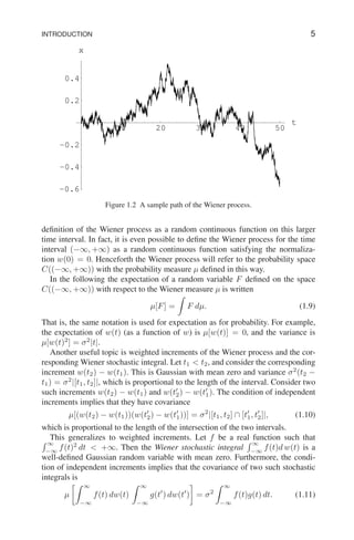 INTRODUCTION 5
10 20 30 40 50
t
-0.6
-0.4
-0.2
0.2
0.4
x
Figure 1.2 A sample path of the Wiener process.
definition of the Wiener process as a random continuous function on this larger
time interval. In fact, it is even possible to define the Wiener process for the time
interval (−∞, +∞) as a random continuous function satisfying the normaliza-
tion w(0) = 0. Henceforth the Wiener process will refer to the probability space
C((−∞, +∞)) with the probability measure µ defined in this way.
In the following the expectation of a random variable F defined on the space
C((−∞, +∞)) with respect to the Wiener measure µ is written
µ[F] =
Z
F dµ. (1.9)
That is, the same notation is used for expectation as for probability. For example,
the expectation of w(t) (as a function of w) is µ[w(t)] = 0, and the variance is
µ[w(t)2
] = σ2
|t|.
Another useful topic is weighted increments of the Wiener process and the cor-
responding Wiener stochastic integral. Let t1 < t2, and consider the corresponding
increment w(t2) − w(t1). This is Gaussian with mean zero and variance σ2
(t2 −
t1) = σ2
|[t1, t2]|, which is proportional to the length of the interval. Consider two
such increments w(t2) − w(t1) and w(t′
2) − w(t′
1). The condition of independent
increments implies that they have covariance
µ[(w(t2) − w(t1))(w(t′
2) − w(t′
1))] = σ2
|[t1, t2] ∩ [t′
1, t′
2]|, (1.10)
which is proportional to the length of the intersection of the two intervals.
This generalizes to weighted increments. Let f be a real function such that
R ∞
−∞
f(t)2
dt < +∞. Then the Wiener stochastic integral
R ∞
−∞
f(t)d w(t) is a
well-defined Gaussian random variable with mean zero. Furthermore, the condi-
tion of independent increments implies that the covariance of two such stochastic
integrals is
µ
Z ∞
−∞
f(t) dw(t)
Z ∞
−∞
g(t′
) dw(t′
)

= σ2
Z ∞
−∞
f(t)g(t) dt. (1.11)
 