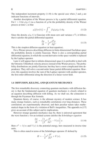 6 CHAPTER 1
The independent increment property (1.10) is the special case when f and g are
indicator functions of intervals.
Another description of the Wiener process is by a partial differential equation.
For t  0 let ρ(y, t) (as a function of y) be the probability density of the Wiener
process at time t, so that
µ[f(w(t))] =
Z ∞
−∞
f(y)ρ(y, t) dy. (1.12)
Since the density ρ(y, t) is Gaussian with mean zero and variance σ2
t, it follows
that it satisfies the partial differential equation
∂ρ
∂t
=
1
2
σ2 ∂2
ρ
∂y2
. (1.13)
This is the simplest diffusion equation (or heat equation).
For a Wiener process describing diffusion in finite-dimensional Euclidean space
the probability density is jointly Gaussian. There is also a corresponding partial
differential equation, in which the second derivative in the space variable is replaced
by the Laplace operator.
Later it will appear that in infinite-dimensional space it is preferable to deal with
the Ornstein–Uhlenbeck velocity process instead of the Wiener process. The proba-
bility distributions are jointly Gaussian, but they have a more complicated time de-
pendence. They still solve a second-order linear partial differential equation. How-
ever, this equation involves the sum of the Laplace operator with another operator,
the first-order differential along the direction of a linear vector field.
1.4 DIFFUSION, KILLING, AND QUANTUM MECHANICS
The first remarkable discovery connecting quantum mechanics with diffusion the-
ory is that the fundamental equation of quantum mechanics is closely related to
an equation describing diffusion with killing. As we shall see, the connection is
through the Feynman–Kac formula.
Quantum theory, of course, is the ultimate mystery of modern science. It has
many strange features, such as remarkable correlations over long distances. These
correlations are experimentally observed, and their peculiar nature takes mathe-
matical shape in the form of a violation of Bell’s inequalities. The appendix to [17]
gives an account of this subject and its implications.
However strange quantum mechanics may be, there is universal agreement that
the wave function ψ for an isolated system satisfies the Schrödinger equation
∂ψ
∂t
= i

1
2
σ2 ∂2
∂x2
− V (x)

ψ. (1.14)
Here σ2
= ~/m and V (x) is the potential energy, here measured in inverse time
units.
This is often stated in terms of the Schrödinger operator H defined by
H = −
1
2
σ2 ∂2
∂x2
+ V (x). (1.15)
 
