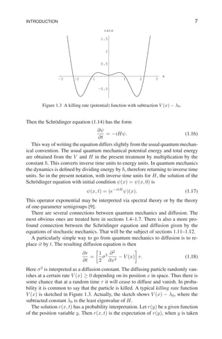 INTRODUCTION 7
-3 -2 -1 1 2 3
x
-0.5
0.5
1
1.5
rate
Figure 1.3 A killing rate (potential) function with subtraction V (x) − λ0.
Then the Schrödinger equation (1.14) has the form
∂ψ
∂t
= −iHψ. (1.16)
This way of writing the equation differs slightly from the usual quantum mechan-
ical convention. The usual quantum mechanical potential energy and total energy
are obtained from the V and H in the present treatment by multiplication by the
constant ~. This converts inverse time units to energy units. In quantum mechanics
the dynamics is defined by dividing energy by ~, therefore returning to inverse time
units. So in the present notation, with inverse time units for H, the solution of the
Schrödinger equation with initial condition ψ(x) = ψ(x, 0) is
ψ(x, t) = (e−itH
ψ)(x). (1.17)
This operator exponential may be interpreted via spectral theory or by the theory
of one-parameter semigroups [9].
There are several connections between quantum mechanics and diffusion. The
most obvious ones are treated here in sections 1.4–1.7. There is also a more pro-
found connection between the Schrödinger equation and diffusion given by the
equations of stochastic mechanics. That will be the subject of sections 1.11–1.12.
A particularly simple way to go from quantum mechanics to diffusion is to re-
place it by t. The resulting diffusion equation is then
∂r
∂t
=

1
2
σ2 ∂2
∂x2
− V (x)

r. (1.18)
Here σ2
is interpreted as a diffusion constant. The diffusing particle randomly van-
ishes at a certain rate V (x) ≥ 0 depending on its position x in space. Thus there is
some chance that at a random time τ it will cease to diffuse and vanish. In proba-
bility it is common to say that the particle is killed. A typical killing rate function
V (x) is sketched in Figure 1.3. Actually, the sketch shows V (x) − λ0, where the
subtracted constant λ0 is the least eigenvalue of H.
The solution r(x, t) has a probability interpretation. Let r(y) be a given function
of the position variable y. Then r(x, t) is the expectation of r(y), when y is taken
 