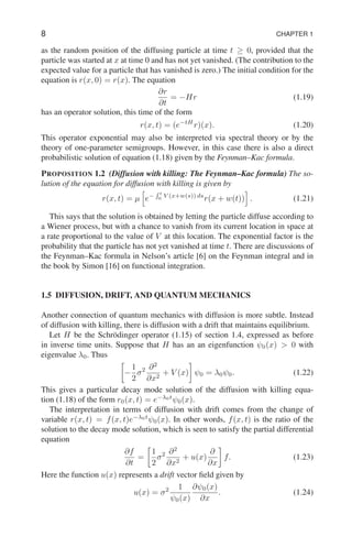 8 CHAPTER 1
as the random position of the diffusing particle at time t ≥ 0, provided that the
particle was started at x at time 0 and has not yet vanished. (The contribution to the
expected value for a particle that has vanished is zero.) The initial condition for the
equation is r(x, 0) = r(x). The equation
∂r
∂t
= −Hr (1.19)
has an operator solution, this time of the form
r(x, t) = (e−tH
r)(x). (1.20)
This operator exponential may also be interpreted via spectral theory or by the
theory of one-parameter semigroups. However, in this case there is also a direct
probabilistic solution of equation (1.18) given by the Feynman–Kac formula.
PROPOSITION 1.2 (Diffusion with killing: The Feynman–Kac formula) The so-
lution of the equation for diffusion with killing is given by
r(x, t) = µ
h
e−
R t
0
V (x+w(s)) ds
r(x + w(t))
i
. (1.21)
This says that the solution is obtained by letting the particle diffuse according to
a Wiener process, but with a chance to vanish from its current location in space at
a rate proportional to the value of V at this location. The exponential factor is the
probability that the particle has not yet vanished at time t. There are discussions of
the Feynman–Kac formula in Nelson’s article [6] on the Feynman integral and in
the book by Simon [16] on functional integration.
1.5 DIFFUSION, DRIFT, AND QUANTUM MECHANICS
Another connection of quantum mechanics with diffusion is more subtle. Instead
of diffusion with killing, there is diffusion with a drift that maintains equilibrium.
Let H be the Schrödinger operator (1.15) of section 1.4, expressed as before
in inverse time units. Suppose that H has an an eigenfunction ψ0(x)  0 with
eigenvalue λ0. Thus

−
1
2
σ2 ∂2
∂x2
+ V (x)

ψ0 = λ0ψ0. (1.22)
This gives a particular decay mode solution of the diffusion with killing equa-
tion (1.18) of the form r0(x, t) = e−λ0t
ψ0(x).
The interpretation in terms of diffusion with drift comes from the change of
variable r(x, t) = f(x, t)e−λ0t
ψ0(x). In other words, f(x, t) is the ratio of the
solution to the decay mode solution, which is seen to satisfy the partial differential
equation
∂f
∂t
=

1
2
σ2 ∂2
∂x2
+ u(x)
∂
∂x

f. (1.23)
Here the function u(x) represents a drift vector field given by
u(x) = σ2 1
ψ0(x)
∂ψ0(x)
∂x
. (1.24)
 