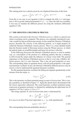 INTRODUCTION 13
The starting point was a density given by two displaced Gaussians of the form
ρ0(x) =
1
2
C2
e− ω
σ2 (x−a)2
+
1
2
C2
e− ω
σ2 (x+a)2
. (1.46)
From this it was easy to use equation (1.44) to compute the drift u(x) and equa-
tion (1.45) to get the subtracted potential V (x) − λ0. Once the drift was available,
it was easy to simulate the diffusion process by using the stochastic differential
equation (1.30).
1.7 THE ORNSTEIN–UHLENBECK PROCESS
This section is devoted to the Ornstein–Uhlenbeck process, which is a special case
where everything can be computed. This process was originally introduced to pro-
vide a model for physical Brownian motion. In this model the Ornstein–Uhlenbeck
process describes the velocity of the diffusing particle, so it might properly be
called the Ornstein–Uhlenbeck velocity process. Thus it is a more detailed model
than the Einstein model of Brownian motion using the Wiener process, in which
the particle paths are nondifferentiable and hence do not have velocities.
In the following discussion the Ornstein–Uhlenbeck process is used in another
way, as a description of the position of a diffusing particle that has a tendency
to drift toward the origin under the influence of a linear vector field. The general
importance of the Ornstein–Uhlenbeck process is that it is not only a Markov dif-
fusion process, but it is also Gaussian. Thus it has all good properties at once.
The corresponding object in quantum theory with all good properties is the quan-
tum harmonic oscillator. In fact, the Ornstein–Uhlenbeck diffusion process may be
used as a tool to understand the quantum harmonic oscillator.
For the quantum harmonic oscillator the killing rate depends quadratically on the
distance from the origin, so
V (x) =
1
2
ω2
σ2
x2
. (1.47)
This is the harmonic oscillator potential energy in units of inverse time. This is sim-
ply a parabola, as sketched in Figure 1.7. Again the sketch shows the potential with
the lowest eigenvalue subtracted. The usual harmonic oscillator potential energy
expression in quantum mechanics is obtained by multiplying the right-hand size of
equation (1.47) by ~ and is (1/2)mω2
x2
.
The energy operator H, also in inverse time units, is determined by
H = −
1
2
σ2 ∂2
∂x2
+
1
2
ω2
σ2
x2
. (1.48)
It is easy to see that H has least eigenvalue λ0 = 1
2 ω with eigenfunction
ψ0(x) = Ce− ω
2σ2 x2
. (1.49)
The corresponding Gaussian probability density is
ρ0(x) = ψ0(x)2
= C2
e− ω
σ2 x2
. (1.50)
 