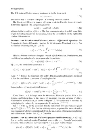 INTRODUCTION 15
The drift in the diffusion process works out to be the linear drift
u(x) = −ωx. (1.51)
This linear drift is sketched in Figure 1.8. Nothing could be simpler.
The Ornstein–Uhlenbeck process x(t) may be defined by the linear stochastic
differential equation (the Langevin equation)
dx(t) = −ωx(t) dt + dw(t) (1.52)
with the initial condition x(0) = x. The first term on the right is a drift toward the
origin depending linearly on the distance, while the second term on the right is the
random diffusion term.
PROPOSITION 1.4 (Ornstein–Uhlenbeck process: Differential equation) The
Langevin stochastic differential equation for the Ornstein–Uhlenbeck process has
the explicit solution given for t ≥ 0 by
x(t) = e−ωt
x +
Z t
0
e−ω(t−s)
dw(s). (1.53)
This is a Wiener stochastic integral, so each x(t) is Gaussian. Furthermore, the
conditional mean is given by the exponential decay factor
x̄(t) = µ[x(t) | x(0) = x] = e−ωt
x. (1.54)
By (1.11) the conditional covariance is
µ[(x(t) − x̄(t))(x(t′
) − x̄(t′
)) | x(0) = x] = σ2
Z t∧t′
0
e−ω(t−s)
e−ω(t′
−s)
ds.
(1.55)
Here t ∧ t′
denotes the minimum of t and t′
. This integral is elementary; the result
is that the conditional covariance of x(t) is given by
µ[(x(t) − x̄(t))(x(t′
) − x̄(t′
)) | x(0) = x] =
σ2
2ω
(e−ω|t−t′
|
− e−ω(t+t′
)
). (1.56)
In particular, x(t) has conditional variance
µ[(x(t) − x̄(t))2
| x(0) = x] =
σ2
2ω
(1 − e−2ωt)
). (1.57)
If the time t  0 is large, then the Ornstein–Uhlenbeck process is in a sta-
tionary equilibrium state. In this case x(t) has mean zero and variance σ2
/(2ω).
Furthermore, it is Gaussian, as shown in Figure 1.9. The covariance is obtained by
multiplying the variance by the exponential decay factor e−ω|t−t′
|
.
For t  0 let gt be the Gaussian density with mean zero and variance given
by (σ2
/ω)(1 − e−2ωt
). The famous Mehler formula, expressed in terms of such a
Gaussian density, follows immediately from the calculation of the conditional mean
and variance and the fact that x(t) is Gaussian.
PROPOSITION 1.5 (Ornstein–Uhlenbeck process: Mehler formula) Let x(t) dif-
fuse according to the Ornstein–Uhlenbeck process. For every bounded measurable
function f the conditional expectation for t  0 is given by the integral
f(x, t) = µ[f(x(t)) | x(0) = x] =
Z ∞
−∞
gt(y − e−ωt
x)f(y) dy. (1.58)
 