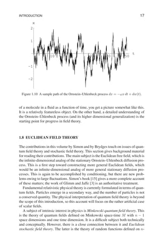 INTRODUCTION 17
10 20 30 40 50
t
-2
-1
1
2
x
Figure 1.10 A sample path of the Ornstein–Uhlenbeck process dx = −ωx dt + dw(t).
of a molecule in a fluid as a function of time, you get a picture somewhat like this.
It is a relatively featureless object. On the other hand, a detailed understanding of
the Ornstein–Uhlenbeck process (and its higher dimensional generalization) is the
starting point for progress in field theory.
1.8 EUCLIDEAN FIELD THEORY
The contributions in this volume by Simon and by Brydges touch on issues of quan-
tum field theory and stochastic field theory. This section gives background material
for reading their contributions. The main subject is the Euclidean free field, which is
the infinite-dimensional analog of the stationary Ornstein–Uhlenbeck diffusion pro-
cess. This is a first step toward constructing more general Euclidean fields, which
would be an infinite-dimensional analog of more general stationary diffusion pro-
cesses. This is again to be accomplished by conditioning, but there are new prob-
lems owing to large fluctuations. Simon’s book [15] gives a more complete account
of these matters; the work of Glimm and Jaffe [3] is an authoritative treatment.
Fundamental relativistic physical theory is currently formulated in terms of quan-
tum fields. Particles emerge in a secondary way, and the number of particles is not
a conserved quantity. The physical interpretation of quantum field theory is beyond
the scope of this introduction, so this account will focus on the rather artificial case
of scalar fields.
A subject of intrinsic interest in physics is Minkowski quantum field theory. This
is the theory of quantum fields defined on Minkowski space-time M with n − 1
space dimensions and one time dimension. It is a difficult subject both technically
and conceptually. However, there is a close connection between it and Euclidean
stochastic field theory. The latter is the theory of random functions defined on n-
 