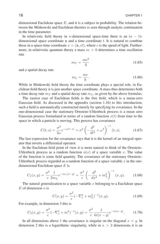 18 CHAPTER 1
dimensional Euclidean space E, and it is a subject in probability. The relation be-
tween the Minkowski and Euclidean theories is seen through analytic continuation
in the time parameter.
In relativistic field theory in n-dimensional space-time there is an (n − 1)-
dimensional space coordinate x and a time coordinate t. It is natural to combine
these in a space-time coordinate x = (x, ct), where c is the speed of light. Further-
more, in relativistic quantum theory a mass m  0 determines a time oscillation
rate
mT =
mc2
~
(1.65)
and a spatial decay rate
mL =
mc
~
. (1.66)
While in Minkowski field theory the time coordinate plays a special role, in Eu-
clidean field theory it is just another space coordinate. A mass thus determines both
a time decay rate mT and a spatial decay rate mL, as given by the above formulas.
The easiest case of Euclidean fields is the free field, which is a mean-zero
Gaussian field. As discussed in the appendix (section 1.16) to this introduction,
such a field is automatically constructed merely by specifying its covariance. In the
one-dimensional case the stationary Ornstein–Uhlenbeck process is a mean zero
Gaussian process formulated in terms of a random function x(t) from time to the
space in which a particle is moving. This process has covariance
C(t, s) =
σ2
2ω
e−ω|t−s|
= σ2

−
d2
dt2
+ ω2
−1
(t, s). (1.67)
The last expression for the covariance says that it is the kernel of an integral oper-
ator that inverts a differential operator.
In the Euclidean field point of view it is more natural to think of the Ornstein–
Uhlenbeck process as a random function φ(x) of a space variable x. The value
of the function is some field quantity. The covariance of the stationary Ornstein–
Uhlenbeck process regarded as a random function of a space variable x in the one-
dimensional Euclidean space E is
C1(x, y) =
σ2
c
1
2mL
e−mL|x−y|
=
σ2
c

−
d2
dx2
+ m2
L
−1
(x, y). (1.68)
The natural generalization to a space variable x belonging to a Euclidean space
E of dimension n is
C(x, y) =
σ2
c
(−∇2
x + m2
L)−1
(x, y). (1.69)
For example, in dimension 3 this is
C3(x, y) =
σ2
c
(−∇2
x + m2
)−1
(x, y) =
σ2
c
1
4π|x − y|
e−m|x−y|
. (1.70)
In all dimensions above 1 the covariance is singular on the diagonal x = y. In
dimension 2 this is a logarithmic singularity, while in n  2 dimensions it is an
 