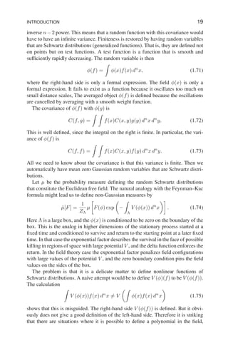 INTRODUCTION 19
inverse n−2 power. This means that a random function with this covariance would
have to have an infinite variance. Finiteness is restored by having random variables
that are Schwartz distributions (generalized functions). That is, they are defined not
on points but on test functions. A test function is a function that is smooth and
sufficiently rapidly decreasing. The random variable is then
φ(f) =
Z
φ(x)f(x) dn
x, (1.71)
where the right-hand side is only a formal expression. The field φ(x) is only a
formal expression. It fails to exist as a function because it oscillates too much on
small distance scales, The averaged object φ(f) is defined because the oscillations
are cancelled by averaging with a smooth weight function.
The covariance of φ(f) with φ(g) is
C(f, g) =
Z Z
f(x)C(x, y)g(y) dn
x dn
y. (1.72)
This is well defined, since the integral on the right is finite. In particular, the vari-
ance of φ(f) is
C(f, f) =
Z Z
f(x)C(x, y)f(y) dn
x dn
y. (1.73)
All we need to know about the covariance is that this variance is finite. Then we
automatically have mean zero Gaussian random variables that are Schwartz distri-
butions.
Let µ be the probability measure defining the random Schwartz distributions
that constitute the Euclidean free field. The natural analogy with the Feynman–Kac
formula might lead us to define non-Gaussian measures by
µ̂[F] =
1
ZΛ
µ

F(φ) exp

−
Z
Λ
V (φ(x)) dn
x

. (1.74)
Here Λ is a large box, and the φ(x) is conditioned to be zero on the boundary of the
box. This is the analog in higher dimensions of the stationary process started at a
fixed time and conditioned to survive and return to the starting point at a later fixed
time. In that case the exponential factor describes the survival in the face of possible
killing in regions of space with large potential V , and the delta function enforces the
return. In the field theory case the exponential factor penalizes field configurations
with large values of the potential V , and the zero boundary condition pins the field
values on the sides of the box.
The problem is that it is a delicate matter to define nonlinear functions of
Schwartz distributions. A naive attempt would be to define V (φ)(f) to be V (φ(f)).
The calculation
Z
V (φ(x))f(x) dn
x 6= V
Z
φ(x)f(x) dn
x

(1.75)
shows that this is misguided. The right-hand side V (φ(f)) is defined. But it obvi-
ously does not give a good definition of the left-hand side. Therefore it is striking
that there are situations where it is possible to define a polynomial in the field,
 