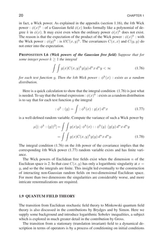 20 CHAPTER 1
in fact, a Wick power. As explained in the appendix (section 1.16), the kth Wick
power : φ(x)k
: of a Gaussian field φ(x) looks formally like a polynomial of de-
gree k in φ(x). It may exist even when the ordinary power φ(x)k
does not exist.
The reason is that the expectation of the product of the Wick power : φ(x)k
: with
the Wick power : φ(y)k
: is k!C(x, y)k
. The covariances C(x, x) and C(y, y) do
not enter into the expectation.
PROPOSITION 1.6 (Wick powers of the Gaussian free field) Suppose that for
some integer power k ≥ 1 the integral
Z Z
g(x)C(x, y)k
g(y) dn
x dn
y  ∞ (1.76)
for each test function g. Then the kth Wick power : φk
(x) : exists as a random
distribution.
Here is a quick calculation to show that the integral condition (1.76) is just what
is needed. To say that the formal expression : φ(x)k
: exists as a random distribution
is to say that for each test function g the integral
: φk
: (g) =
Z
: φk
(x) : g(x) dn
x (1.77)
is a well-defined random variable. Compute the variance of such a Wick power by
µ[(: φk
: (g))2
] =
Z Z
g(x)µ[: φk
(x) : : φk
(y) :]g(y) dn
x dn
y
=
Z Z
g(x)C(x, y)k
g(y) dn
x dn
y. (1.78)
The integral condition (1.76) on the kth power of the covariance implies that the
corresponding kth Wick power (1.77) random variable exists and has finite vari-
ance.
The Wick powers of Euclidean free fields exist when the dimension n of the
Euclidean space is 2. In that case C(x, y) has only a logarithmic singularity at x =
y, and so the the integrals are finite. This insight led eventually to the construction
of interacting non-Gaussian random fields on two-dimensional Euclidean space.
For more than two dimensions the singularities are considerably worse, and more
intricate renormalizations are required.
1.9 QUANTUM FIELD THEORY
The transition from Euclidean stochastic field theory to Minkowski quantum field
theory is also discussed in the contributions by Brydges and by Simon. Here we
supply some background and introduce logarithmic Sobolev inequalities, a subject
which is explored in much greater detail in the contribution by Gross.
The transition from a stationary (translation invariant) field to a dynamical de-
scription in terms of operators is by a process of conditioning on initial conditions
 