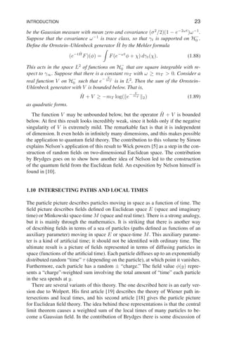 INTRODUCTION 23
be the Gaussian measure with mean zero and covariance (σ2
/2)(1 − e−2ωt
)ω−1
.
Suppose that the covariance ω−1
is trace class, so that γt is supported on H−
0 .
Define the Ornstein–Uhlenbeck generator Ĥ by the Mehler formula
(e−tĤ
F)(φ) =
Z
F(e−ωt
φ + χ) dγt(χ). (1.88)
This acts in the space L2
of functions on H−
0 that are square integrable with re-
spect to γ∞. Suppose that there is a constant mT with ω ≥ mT  0. Consider a
real function V on H−
0 such that e
− V
mT is in L2
. Then the sum of the Ornstein–
Uhlenbeck generator with V is bounded below. That is,
Ĥ + V ≥ −mT log(ke
− V
mT k2) (1.89)
as quadratic forms.
The function V may be unbounded below, but the operator Ĥ + V is bounded
below. At first this result looks incredibly weak, since it holds only if the negative
singularity of V is extremely mild. The remarkable fact is that it is independent
of dimension. It even holds in infinitely many dimensions, and this makes possible
the application to quantum field theory. The contribution to this volume by Simon
explains Nelson’s application of this result to Wick powers [5] as a step in the con-
struction of random fields on two-dimensional Euclidean space. The contribution
by Brydges goes on to show how another idea of Nelson led to the construction
of the quantum field from the Euclidean field. An exposition by Nelson himself is
found in [10].
1.10 INTERSECTING PATHS AND LOCAL TIMES
The particle picture describes particles moving in space as a function of time. The
field picture describes fields defined on Euclidean space E (space and imaginary
time) or Minkowski space-time M (space and real time). There is a strong analogy,
but it is mainly through the mathematics. It is striking that there is another way
of describing fields in terms of a sea of particles (paths defined as functions of an
auxiliary parameter) moving in space E or space-time M. This auxiliary parame-
ter is a kind of artificial time; it should not be identified with ordinary time. The
ultimate result is a picture of fields represented in terms of diffusing particles in
space (functions of the artificial time). Each particle diffuses up to an exponentially
distributed random “time” τ (depending on the particle), at which point it vanishes.
Furthermore, each particle has a random ± “charge.” The field value φ(y) repre-
sents a “charge”-weighted sum involving the total amount of “time” each particle
in the sea spends at y.
There are several variants of this theory. The one described here is an early ver-
sion due to Wolpert. His first article [19] describes the theory of Wiener path in-
tersections and local times, and his second article [18] gives the particle picture
for Euclidean field theory. The idea behind these representations is that the central
limit theorem causes a weighted sum of the local times of many particles to be-
come a Gaussian field. In the contribution of Brydges there is some discussion of
 