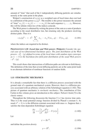 26 CHAPTER 1
amount of “time” that each of the k independently diffusing particles are simulta-
neously at the same point in the plane.
Wolpert’s construction of φλ(y) as a weighted sum of local times does not lead
to a definition of the power φλ(y)k
. The trouble is this power measures the amount
of “time” wi1
(t) = wi2
(t) = · · · = wik
(t) for each sequence i1, . . . , ik. However,
this will be infinite when two of the indices coincide.
The Wick power is obtained by writing the power of the sum as a sum of products
according to the usual distributive law, but retaining only the products involving
distinct paths. Thus it is
: φλ(y)k
: = λ
k
2
X
i1,...,ik
σi1
· · · σik
T(wi1
, y) · · · T(wik
, y), (1.101)
where the indices are required to be distinct.
PROPOSITION 1.10 (Local time and Wick powers (Wolpert)) Consider the spe-
cial case of two-dimensional Euclidean space. The joint distribution of the Wick
powers : φk
λ : (g) defined in terms of the local times with random signs converges
as λ → 0 to the Euclidean free field joint distribution of the usual Wick powers
: φk
: (g).
This result shows that intersections of diffusion paths are relevant to field theory.
The definition of the time that several diffusing particles are at the same point leads
to an alternate definition of nonlinear functions of random fields.
1.11 STOCHASTIC MECHANICS
It is already a remarkable fact that there is a diffusion process associated with the
ground state of a quantum mechanical system. However, there is a diffusion pro-
cess associated with an arbitrary solution of the Schrödinger equation (1.102). This
picture of quantum mechanics is stochastic mechanics. The contribution of Eric
Carlen in this volume gives an introduction to this subject. Nelson’s book [7] is the
classic source.
Throughout the following discussion the function V (x) has inverse time units.
Thus it is the usual potential energy function divided by Planck’s constant ~. As
usual σ2
= ~/m is the diffusion constant associated with mass m. Suppose that ψ
satisfies the time-dependent Schrödinger equation
∂ψ
∂t
= i

1
2
σ2 ∂2
ψ
∂x2
− V (x)ψ

. (1.102)
Let
ψ = ReiS
, (1.103)
and define the position density
ρ = R2
, (1.104)
 