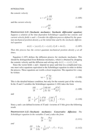 INTRODUCTION 27
the osmotic velocity
u = σ2 1
R
∂R
∂x
, (1.105)
and the current velocity
v = σ2 ∂S
∂x
. (1.106)
PROPOSITION 1.11 (Stochastic mechanics: Stochastic differential equation)
Suppose a solution of the time-dependent Schrödinger equation has osmotic and
current velocity fields u and v. Consider the diffusion process defined by the quan-
tum mechanical position density ρ at the initial time and by the stochastic differen-
tial equation
dx(t) = [u(x(t), t) + v(x(t), t)] dt + dw(t). (1.107)
Then this process has the correct quantum mechanical position density ρ at all
times.
Equation (1.107) defines the diffusion process for stochastic mechanics. This
should be distinguished from Bohmian mechanics, which is obtained by dropping
the osmotic velocity and the diffusion and solving only dx(t) = v(x(t), t) dt.
Since the vector fields u and v depend on space and time in a complicated way,
one must solve equations equivalent to the Schrödinger equation in order to define
the process. These equations are worth a closer inspection. The equation for u may
be written
uρ =
σ2
2
∂ρ
∂x
. (1.108)
This is the detailed balance condition, but only for the osmotic part of the velocity.
In the R and S variables the Schrödinger equation (1.102) takes the form
∂R
∂t
= −σ2

∂R
∂x
∂S
∂x
+ R
∂2
S
∂x2

(1.109)
and
∂S
∂t
=
1
2
σ2

1
R
∂2
R
∂x2
−

∂S
∂x
2
#
− V (x). (1.110)
Since ρ and u are defined in terms of R and v in terms of S this gives the following
result.
PROPOSITION 1.12 (Stochastic mechanics: Conservative diffusion) The
Schrödinger equation in the variables S and ρ takes the form
∂ρ
∂t
= −
∂vρ
∂x
(1.111)
and
∂S
∂t
=
1
2
∂u
∂x
+
1
2σ2
(u2
− v2
) − V (x). (1.112)
 