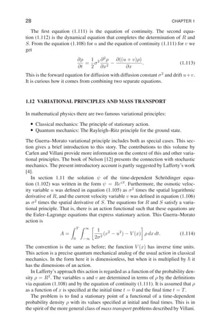 28 CHAPTER 1
The first equation (1.111) is the equation of continuity. The second equa-
tion (1.112) is the dynamical equation that completes the determination of R and
S. From the equation (1.108) for u and the equation of continuity (1.111) for v we
get
∂ρ
∂t
=
1
2
σ2 ∂2
ρ
∂x2
−
∂((u + v)ρ)
∂x
. (1.113)
This is the forward equation for diffusion with diffusion constant σ2
and drift u+v.
It is curious how it comes from combining two separate equations.
1.12 VARIATIONAL PRINCIPLES AND MASS TRANSPORT
In mathematical physics there are two famous variational principles:
• Classical mechanics: The principle of stationary action.
• Quantum mechanics: The Rayleigh–Ritz principle for the ground state.
The Guerra–Morato variational principle includes both as special cases. This sec-
tion gives a brief introduction to this story. The contributions to this volume by
Carlen and Villani provide more information on the context of this and other varia-
tional principles. The book of Nelson [12] presents the connection with stochastic
mechanics. The present introductory account is partly suggested by Lafferty’s work
[4].
In section 1.11 the solution ψ of the time-dependent Schrödinger equa-
tion (1.102) was written in the form ψ = ReiS
. Furthermore, the osmotic veloc-
ity variable u was defined in equation (1.105) as σ2
times the spatial logarithmic
derivative of R, and the current velocity variable v was defined in equation (1.106)
as σ2
times the spatial derivative of S. The equations for R and S satisfy a varia-
tional principle. That is, there is an action functional such that these equations are
the Euler–Lagrange equations that express stationary action. This Guerra–Morato
action is
A =
Z T
0
Z ∞
−∞

1
2σ2
(v2
− u2
) − V (x)

ρ dx dt. (1.114)
The convention is the same as before; the function V (x) has inverse time units.
This action is a precise quantum mechanical analog of the usual action in classical
mechanics. In the form here it is dimensionless, but when it is multiplied by ~ it
has the dimensions of an action.
In Lafferty’s approach this action is regarded as a function of the probability den-
sity ρ = R2
. The variables u and v are determined in terms of ρ by the definitions
via equation (1.108) and by the equation of continuity (1.111). It is assumed that ρ
as a function of x is specified at the initial time t = 0 and the final time t = T.
The problem is to find a stationary point of a functional of a time-dependent
probability density ρ with its values specified at initial and final times. This is in
the spirit of the more general class of mass transport problems described by Villani.
 