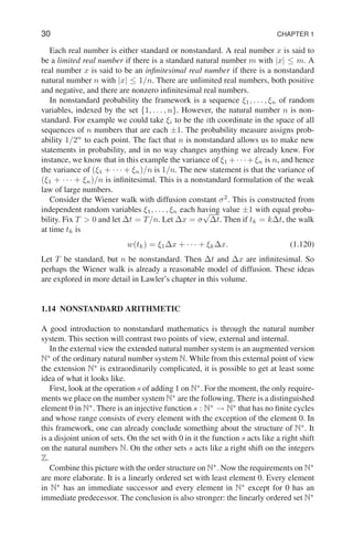 30 CHAPTER 1
Each real number is either standard or nonstandard. A real number x is said to
be a limited real number if there is a standard natural number m with |x| ≤ m. A
real number x is said to be an infinitesimal real number if there is a nonstandard
natural number n with |x| ≤ 1/n. There are unlimited real numbers, both positive
and negative, and there are nonzero infinitesimal real numbers.
In nonstandard probability the framework is a sequence ξ1, . . . , ξn of random
variables, indexed by the set {1, . . . , n}. However, the natural number n is non-
standard. For example we could take ξi to be the ith coordinate in the space of all
sequences of n numbers that are each ±1. The probability measure assigns prob-
ability 1/2n
to each point. The fact that n is nonstandard allows us to make new
statements in probability, and in no way changes anything we already knew. For
instance, we know that in this example the variance of ξ1 +· · ·+ξn is n, and hence
the variance of (ξ1 + · · · + ξn)/n is 1/n. The new statement is that the variance of
(ξ1 + · · · + ξn)/n is infinitesimal. This is a nonstandard formulation of the weak
law of large numbers.
Consider the Wiener walk with diffusion constant σ2
. This is constructed from
independent random variables ξ1, . . . , ξn each having value ±1 with equal proba-
bility. Fix T  0 and let ∆t = T/n. Let ∆x = σ
√
∆t. Then if tk = k∆t, the walk
at time tk is
w(tk) = ξ1∆x + · · · + ξk∆x. (1.120)
Let T be standard, but n be nonstandard. Then ∆t and ∆x are infinitesimal. So
perhaps the Wiener walk is already a reasonable model of diffusion. These ideas
are explored in more detail in Lawler’s chapter in this volume.
1.14 NONSTANDARD ARITHMETIC
A good introduction to nonstandard mathematics is through the natural number
system. This section will contrast two points of view, external and internal.
In the external view the extended natural number system is an augmented version
N∗
of the ordinary natural number system N. While from this external point of view
the extension N∗
is extraordinarily complicated, it is possible to get at least some
idea of what it looks like.
First, look at the operation s of adding 1 on N∗
. For the moment, the only require-
ments we place on the number system N∗
are the following. There is a distinguished
element 0 in N∗
. There is an injective function s : N∗
→ N∗
that has no finite cycles
and whose range consists of every element with the exception of the element 0. In
this framework, one can already conclude something about the structure of N∗
. It
is a disjoint union of sets. On the set with 0 in it the function s acts like a right shift
on the natural numbers N. On the other sets s acts like a right shift on the integers
Z.
Combine this picture with the order structure on N∗
. Now the requirements on N∗
are more elaborate. It is a linearly ordered set with least element 0. Every element
in N∗
has an immediate successor and every element in N∗
except for 0 has an
immediate predecessor. The conclusion is also stronger: the linearly ordered set N∗
 
